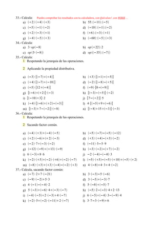 33.- Calcula: Puedes comprobar los resultados con tu calculadora, con Qalculate!, con WIRIS ...
      a) 2·4 ·3                              b) 55:−11 :−5
      c) −5· −1·−2                                d) −10 :−1:−2
      e) 2·−3·1                                 f) 6 :−3:1
      g) −4·−5·3                                 h) −60 :−5:3
34.- Calcula:
      a) 3 · op−8                                     b) op 22:2
      c) op 5· −8                             d) op −35:−7
35.- Calcula:
      1 Respetando la jerarquía de las operaciones.

      2 Aplicando la propiedad distributiva.

      a) −3· [−74]                              b) 3· [−1−−5]
      c) 4·[−7−10]                              d) −2·[−8−5]
      e) −5· [12−4]                                f) −9 ·[8−−9]
      g) [−62] ·−3                              h) [−3−−5]·−2
      i) [−103]· 2                                   j) [7−2] · 5
      k) −4·[−62−−3]                          l) 4 ·[−59−6]
      m) [−37−−2]·−8                       n) [−815−3]·−3
36.- Calcula:
      1 Respetando la jerarquía de las operaciones.

      2 Sacando factor común.

      a) −4·3−4·−5                            b) −5· −7−−5· −12
      c) 2·−62 ·−3                           d) 3· 4−3·−2
      e) −2· 7−3 ·−2                             f) −11· 5−5 · 9
      g) −12· −913 ·−9                        h) −3· −2−7·−2
      i) 6 ·−38 · 6                                  j) −2 ·−4−−4· 3
      k) −2·5−2· 6−2·−7                 l) −5· 5−−5·10−5· 2
      m) −8· 33· −4−−2 ·3               n) 4 · −84 · 34 ·−2
37.- Calcula, sacando factor común:
      a) −7 · 27 ·−21                              b) 3 ·−3−5 ·−6
      c) −9 ·−25· 3                                d) 3 ·−5−3 ·7
      e) 4 · −1−−4· 2                               f) 5· −8−5· 7
      g) 5· −3−6 · 4−3·−7                     h) −5· 2−−3· 42 · 13
      i) −4·−52 ·−34 ·−7                      j) 6 ·−5−4· 3−−9· 4
      k) −2· 5−2 ·−112· −7                    l) 3 ·7−3 ·−96
 