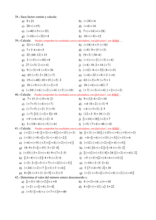 38.- Saca factor común y calcula:
      a) 921                                           b) −246
      c) 20−−15                                       d) −4−14
      e) −405−35                                  f) 7−14−−28
      g) −16−−324                                h) 10−−8−12
39.- Calcula: Puedes comprobar los resultados con tu calculadora, con Qalculate!, con WIRIS ...
      a) 32−12:6                                   b) −18:65 ·−10
      c) 73· 46−5                                     d) −8· 9−15·−3
      e) 25 :60 : 1215                               f) 9−3· 36 :6
      g) 3 ·−5−−108                                h) −1−−2·−3·−4
      i) 27 :−3· 2−−4                               j) −4· 10 :214:−7
      k) 9 :−38· −536                             l) −12· 4−−32:8−−5
      m) 65 :−5· 228:−7                            n) −4−32 :−82 ·−6
      ñ) 15−−40:1015: −5 · 2                       o) 63 :−3−9 ·−71
      p) 18:−9−3·−25                            q) 18:−6−−42 :7
      r) −24:6 ·−2:−4·5:−10              s) 7 ·−3−−4:2−−2
40.- Calcula: Puedes comprobar los resultados con tu calculadora, con Qalculate!, con WIRIS ...
       a) 715:3−15−6· 2                             b) 912 :4−2−10
      c) −75·−4−−7                               d) −4 ·8−2:−3· 9
      e) −7−5:−2· 3·−9                            f) −4 ·−35: 2· 5
      g) −7 ·[12 :−23]−10                          h) 12−3 · 510 : −2
      i) −9· −6−4 :−2· 4                            j) [−1418]:−27
      k) 3−18−4−5·−6                           l) −5· 76−48:−8
41.- Calcula: Puedes comprobar los resultados con tu calculadora, con Qalculate!, con WIRIS ...
   a) 12:−4 ·[3−−8]−15:−3 b) [3 ·−10]:15−−9:9−−5
   c) 18:−9−[3−−4: −2]                       d) −4−[−615:−3]:−11−6
   e) −6−−9:3−[−4:−2−−1]                    f) −12:6: −2−[ −4·−5]
   g) 18: 95−[−15· 312 · 4]                          h) −6 ·[4−−2][−8−3· 2]
   i) −35:52−4· 9−7−2· 5                       j) [−12−−3·8]24 :[−2−6 : 2]
   k) [3−4−2]· 49 :−3· 6                         l) −5 ·−5[2− 46−−11]
   m −3· 2−[−5−7−−12−−3]                      n) −18−3 ·5 · 2−6
   ñ) −24:−27· [−13 ·−4]                       o) 3 ·[7−4−9· 2]10
   p) 8−[8 :−31 · 25]·−35                  q) −2·−5−[−3−8 :−2−−4 ]
42.- Determina el valor del número entero desconocido x:
     a) [−310:−2]x =0                      b) 4 · −3−6: x=−10
     c) −2· x[−6:34]                              d) 4[5−12: x ]· 3=22
     e) −5· [−4−x ·−71]=−40
 