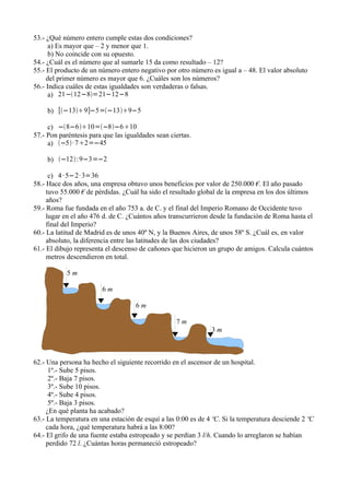 53.- ¿Qué número entero cumple estas dos condiciones?
      a) Es mayor que – 2 y menor que 1.
      b) No coincide con su opuesto.
54.- ¿Cuál es el número que al sumarle 15 da como resultado – 12?
55.- El producto de un número entero negativo por otro número es igual a – 48. El valor absoluto
     del primer número es mayor que 6. ¿Cuáles son los números?
56.- Indica cuáles de estas igualdades son verdaderas o falsas.
      a) 21−12−8=21−12−8

     b) [−139]−5=−139−5

     c) −8−610=−8−610
57.- Pon paréntesis para que las igualdades sean ciertas.
     a) −5· 72=−45

     b) −12: 9−3=−2

      c) 4 · 5−2· 3=36
58.- Hace dos años, una empresa obtuvo unos beneficios por valor de 250.000 €. El año pasado
     tuvo 55.000 € de pérdidas. ¿Cuál ha sido el resultado global de la empresa en los dos últimos
     años?
59.- Roma fue fundada en el año 753 a. de C. y el final del Imperio Romano de Occidente tuvo
     lugar en el año 476 d. de C. ¿Cuántos años transcurrieron desde la fundación de Roma hasta el
     final del Imperio?
60.- La latitud de Madrid es de unos 40º N, y la Buenos Aires, de unos 58º S. ¿Cuál es, en valor
     absoluto, la diferencia entre las latitudes de las dos ciudades?
61.- El dibujo representa el descenso de cañones que hicieron un grupo de amigos. Calcula cuántos
     metros descendieron en total.

            5m

                        6m

                                     6m

                                                   7m
                                                               3m



62.- Una persona ha hecho el siguiente recorrido en el ascensor de un hospital.
      1º.- Sube 5 pisos.
      2º.- Baja 7 pisos.
      3º.- Sube 10 pisos.
      4º.- Sube 4 pisos.
      5º.- Baja 3 pisos.
     ¿En qué planta ha acabado?
63.- La temperatura en una estación de esquí a las 0:00 es de 4 ºC. Si la temperatura desciende 2 ºC
     cada hora, ¿qué temperatura habrá a las 8:00?
64.- El grifo de una fuente estaba estropeado y se perdían 3 l/h. Cuando lo arreglaron se habían
     perdido 72 l. ¿Cuántas horas permaneció estropeado?
 