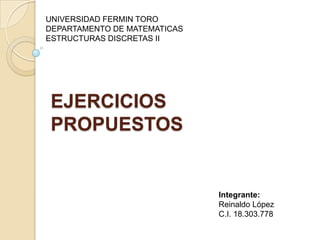 UNIVERSIDAD FERMIN TORO
DEPARTAMENTO DE MATEMATICAS
ESTRUCTURAS DISCRETAS II




EJERCICIOS
PROPUESTOS


                              Integrante:
                              Reinaldo López
                              C.I. 18.303.778
 