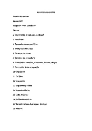 EJERCICIOS PROPUESTOS

Daniel Hernandez

Curso: 903

Profesor: John Caraballo

Temas:

2 Empezando a Trabajar con Excel

3 Funciones

4 Operaciones con archivos

5 Manipulando Celdas

6 Formato de celdas

7 Cambios de estructura

8 Trabajando con Filas, Columnas, Celdas y Hojas

9 Corrección de la ortografía

10 Impresión

11 Gráficos

12 Impresión

13 Esquemas y vistas

14 Importar Datos

15 Lista de datos

16 Tablas Dinámicas

17 Características Avanzadas de Excel

18 Macros
 