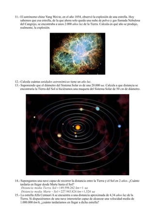 11.- El astrónomo chino Yang Wei-te, en el año 1054, observó la explosión de una estrella. Hoy
     sabemos que esa estrella, de la que ahora solo queda una nube de polvo y gas llamada Nebulosa
     del Cangrejo, se encontraba a unos 2.000 años luz de la Tierra. Calcula en qué año se produjo,
     realmente, la explosión.




12.- Calcula cuántas unidades astronómicas tiene un año luz.
13.- Suponiendo que el diámetro del Sistema Solar es de una 20.000 ua. Calcula a que distancia se
     encontraría la Tierra del Sol si hiciéramos una maqueta del Sistema Solar de 50 cm de diámetro.




14.- Supongamos una nave capaz de recorrer la distancia entre la Tierra y el Sol en 2 años. ¿Cuánto
     tardaría en llegar desde Marte hasta el Sol?
      Distancia media Tierra Sol =149.598.262 km=1 ua
      Distancia media Marte −Sol=227.943.824 km=1,524 ua
15.- La estrella Alfa Centauri A se encuentra a una distancia aproximada de 4,34 años luz de la
     Tierra. Si dispusiéramos de una nave interestelar capaz de alcanzar una velocidad media de
     1.000.000 km/h, ¿cuánto tardaríamos en llegar a dicha estrella?
 