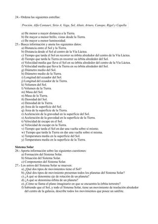 24.- Ordena las siguientes estrellas:

     Proción, Alfa Centauri, Sirio A, Vega, Sol, Altair, Arturo, Canopo, Rigel y Capella

     a) De menor a mayor distancia a la Tierra.
     b) De mayor a menor brillo, vistas desde la Tierra.
     c) De mayor a menor luminosidad.
25.- Busca información y anota los siguientes datos:
     a) Distancia entre el Sol y la Tierra.
     b) Distancia desde el Sol al centro de la Vía Láctea.
     c) Tiempo que tarda el Sol en recorrer su órbita alrededor del centro de la Vía Láctea.
     d) Tiempo que tarda la Tierra en recorrer su órbita alrededor del Sol.
     e) Velocidad media que lleva el Sol en su órbita alrededor del centro de la Vía Láctea.
     f) Velocidad media que lleva la Tierra en su órbita alrededor del Sol.
     g) Diámetro medio del Sol.
     h) Diámetro medio de la Tierra.
     i) Longitud del ecuador del Sol.
     j) Longitud del ecuador de la Tierra.
     k) Volumen del Sol.
     l) Volumen de la Tierra.
     m) Masa del Sol.
     n) Masa de la Tierra.
     ñ) Densidad del Sol.
     o) Densidad de la Tierra.
     p) Área de la superficie del Sol.
     q) Área de la superficie de la Tierra.
     r) Aceleración de la gravedad en la superficie del Sol.
     s) Aceleración de la gravedad en la superficie de la Tierra.
     t) Velocidad de escape en el Sol.
     u) Velocidad de escape en la Tierra.
     v) Tiempo que tarda el Sol en dar una vuelta sobre sí mismo.
     w) Tiempo que tarda la Tierra en dar una vuelta sobre sí misma.
     x) Temperatura media en la superficie del Sol.
     y) Temperatura media en la superficie de la Tierra.

Sistema Solar
26.- Aporta información sobre las siguientes cuestiones:
     a) Formación del Sistema Solar.
     b) Situación del Sistema Solar.
     c) Componentes del Sistema Solar.
27.- Los astros del Sistema Solar se mueven:
     a) ¿Qué dos tipos de movimientos tiene el Sol?
     b) ¿Qué dos tipos de movimiento presentan todos los planetas del Sistema Solar?
     c) ¿A qué se denomina eje de rotación de un planeta?
     d) ¿A qué se denomina órbita de un planeta?
     e) ¿Cómo se llama el plano imaginario en que se encuentra la órbita terrestre?
     f) Sabiendo que el Sol, y todo el Sistema Solar, tiene un movimiento de traslación alrededor
        del centro de la galaxia, describe todos los movimientos que posee un satélite.
 