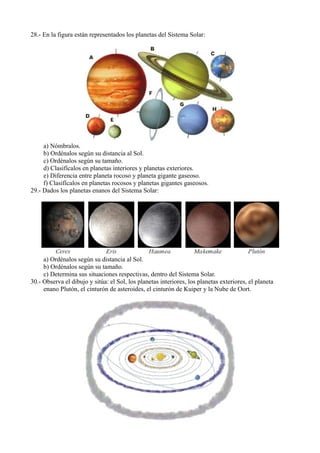 28.- En la figura están representados los planetas del Sistema Solar:




     a) Nómbralos.
     b) Ordénalos según su distancia al Sol.
     c) Ordénalos según su tamaño.
     d) Clasifícalos en planetas interiores y planetas exteriores.
     e) Diferencia entre planeta rocoso y planeta gigante gaseoso.
     f) Clasifícalos en planetas rocosos y planetas gigantes gaseosos.
29.- Dados los planetas enanos del Sistema Solar:




     a) Ordénalos según su distancia al Sol.
     b) Ordénalos según su tamaño.
     c) Determina sus situaciones respectivas, dentro del Sistema Solar.
30.- Observa el dibujo y sitúa: el Sol, los planetas interiores, los planetas exteriores, el planeta
     enano Plutón, el cinturón de asteroides, el cinturón de Kuiper y la Nube de Oort.
 