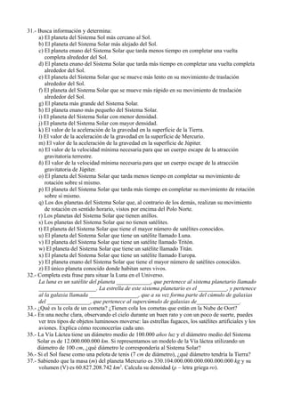 31.- Busca información y determina:
      a) El planeta del Sistema Sol más cercano al Sol.
      b) El planeta del Sistema Solar más alejado del Sol.
      c) El planeta enano del Sistema Solar que tarda menos tiempo en completar una vuelta
         completa alrededor del Sol.
      d) El planeta enano del Sistema Solar que tarda más tiempo en completar una vuelta completa
         alrededor del Sol.
      e) El planeta del Sistema Solar que se mueve más lento en su movimiento de traslación
         alrededor del Sol.
      f) El planeta del Sistema Solar que se mueve más rápido en su movimiento de traslación
         alrededor del Sol.
      g) El planeta más grande del Sistema Solar.
      h) El planeta enano más pequeño del Sistema Solar.
      i) El planeta del Sistema Solar con menor densidad.
      j) El planeta del Sistema Solar con mayor densidad.
      k) El valor de la aceleración de la gravedad en la superficie de la Tierra.
      l) El valor de la aceleración de la gravedad en la superficie de Mercurio.
      m) El valor de la aceleración de la gravedad en la superficie de Júpiter.
      n) El valor de la velocidad mínima necesaria para que un cuerpo escape de la atracción
         gravitatoria terrestre.
      ñ) El valor de la velocidad mínima necesaria para que un cuerpo escape de la atracción
         gravitatoria de Júpiter.
      o) El planeta del Sistema Solar que tarda menos tiempo en completar su movimiento de
         rotación sobre sí mismo.
      p) El planeta del Sistema Solar que tarda más tiempo en completar su movimiento de rotación
         sobre sí mismo.
      q) Los dos planetas del Sistema Solar que, al contrario de los demás, realizan su movimiento
         de rotación en sentido horario, vistos por encima del Polo Norte.
      r) Los planetas del Sistema Solar que tienen anillos.
      s) Los planetas del Sistema Solar que no tienen satélites.
      t) El planeta del Sistema Solar que tiene el mayor número de satélites conocidos.
      u) El planeta del Sistema Solar que tiene un satélite llamado Luna.
      v) El planeta del Sistema Solar que tiene un satélite llamado Tritón.
      w) El planeta del Sistema Solar que tiene un satélite llamado Titán.
      x) El planeta del Sistema Solar que tiene un satélite llamado Europa.
      y) El planeta enano del Sistema Solar que tiene el mayor número de satélites conocidos.
      z) El único planeta conocido donde habitan seres vivos.
32.- Completa esta frase para situar la Luna en el Universo.
      La luna es un satélite del planeta ____________, que pertenece al sistema planetario llamado
      ____________________. La estrella de este sistema planetario es el __________, y pertenece
      al la galaxia llamada _________________, que a su vez forma parte del cúmulo de galaxias
      del _______________, que pertenece al supercúmulo de galaxias de_______________.
33.- ¿Qué es la cola de un cometa? ¿Tienen cola los cometas que están en la Nube de Oort?
34.- En una noche clara, observando el cielo durante un buen rato y con un poco de suerte, puedes
      ver tres tipos de objetos luminosos moverse: las estrellas fugaces, los satélites artificiales y los
      aviones. Explica cómo reconocerías cada uno.
35.- La Vía Láctea tiene un diámetro medio de 100.000 años luz y el diámetro medio del Sistema
     Solar es de 12.000.000.000 km. Si representamos un modelo de la Vía láctea utilizando un
     diámetro de 100 cm, ¿qué diámetro le correspondería al Sistema Solar?
36.- Si el Sol fuese como una pelota de tenis (7 cm de diámetro), ¿qué diámetro tendría la Tierra?
37.- Sabiendo que la masa (m) del planeta Mercurio es 330.104.000.000.000.000.000.000 kg y su
      volumen (V) es 60.827.208.742 km3. Calcula su densidad (ρ – letra griega ro).
 