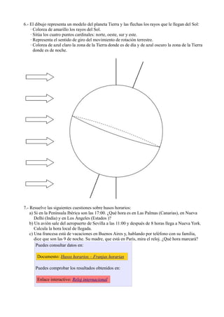 6.- El dibujo representa un modelo del planeta Tierra y las flechas los rayos que le llegan del Sol:
    · Colorea de amarillo los rayos del Sol.
    · Sitúa los cuatro puntos cardinales: norte, oeste, sur y este.
    · Representa el sentido de giro del movimiento de rotación terrestre.
    · Colorea de azul claro la zona de la Tierra donde es de día y de azul oscuro la zona de la Tierra
      donde es de noche.




7.- Resuelve las siguientes cuestiones sobre husos horarios:
    a) Si en la Península Ibérica son las 17:00. ¿Qué hora es en Las Palmas (Canarias), en Nueva
       Delhi (India) y en Los Ángeles (Estados )?
    b) Un avión sale del aeropuerto de Sevilla a las 11:00 y después de 8 horas llega a Nueva York.
       Calcula la hora local de llegada.
    c) Una francesa está de vacaciones en Buenos Aires y, hablando por teléfono con su familia,
       dice que son las 9 de noche. Su madre, que está en París, mira el reloj. ¿Qué hora marcará?
        Puedes consultar datos en:

       Documento: Husos horarios – Franjas horarias

      Puedes comprobar los resultados obtenidos en:

       Enlace interactivo: Reloj internacional
 