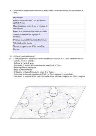 8.- Determina las siguientes características relacionadas con el movimiento de traslación de la
     Tierra:

     Movimiento.
     Sentido del movimiento, vista por encima
     del Polo Norte.
     Plano imaginario sobre el que se produce el
     movimiento.
     Forma de la línea que sigue en su recorrido.
     Nombre de la línea que sigue en su
     recorrido.
     Distancia media al Sol durante el recorrido.
     Velocidad orbital media.
     Tiempo en recorrer una órbita completa.
     Efectos.


 9.- ¿Qué son los años bisiestos?
10.- El dibujo representa un modelo del movimiento de traslación de la Tierra alrededor del Sol:
     · Colorea el Sol de amarillo.
     · Colorea la Tierra de azul.
     · Determina el sentido del movimiento de rotación de la Tierra.
     · Sitúa el plano de la eclíptica.
     · Sitúa la órbita terrestre.
     · Diferencia los hemisferios, norte y sur, de la Tierra.
     · Determina la distancia media entre el Sol y la Tierra, durante el movimiento.
     · Determina la sucesión de las estaciones en la Tierra, mientras completa una órbita completa.
 