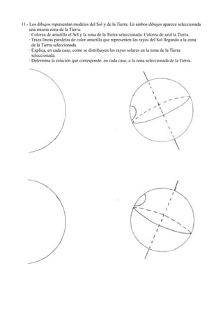 11.- Los dibujos representan modelos del Sol y de la Tierra. En ambos dibujos aparece seleccionada
     una misma zona de la Tierra:
     · Colorea de amarillo el Sol y la zona de la Tierra seleccionada. Colorea de azul la Tierra.
     · Traza líneas paralelas de color amarillo que representen los rayos del Sol llegando a la zona
       de la Tierra seleccionada.
     · Explica, en cada caso, como se distribuyen los rayos solares en la zona de la Tierra
       seleccionada.
     · Determina la estación que corresponde, en cada caso, a la zona seleccionada de la Tierra.
 