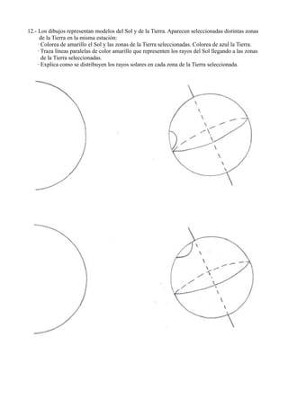 12.- Los dibujos representan modelos del Sol y de la Tierra. Aparecen seleccionadas distintas zonas
      de la Tierra en la misma estación:
     · Colorea de amarillo el Sol y las zonas de la Tierra seleccionadas. Colorea de azul la Tierra.
     · Traza líneas paralelas de color amarillo que representen los rayos del Sol llegando a las zonas
       de la Tierra seleccionadas.
     · Explica como se distribuyen los rayos solares en cada zona de la Tierra seleccionada.
 