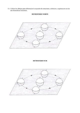 13.- Utiliza los dibujos para diferenciar la sucesión de estaciones, solsticios y equinoccios en los
     dos hemisferios terrestres.

                                      HEMISFERIO NORTE




                                        HEMISFERIO SUR
 