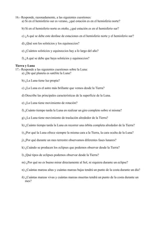 16.- Responde, razonadamente, a las siguientes cuestiones:
     a) Si en el hemisferio sur es verano, ¿qué estación es en el hemisferio norte?

     b) Si en el hemisferio norte es otoño, ¿qué estación es en el hemisferio sur?

     c) ¿A qué se debe este desfase de estaciones en el hemisferio norte y el hemisferio sur?

     d) ¿Qué son los solsticios y los equinoccios?

     e) ¿Cuántos solsticios y equinoccios hay a lo largo del año?

     f) ¿A qué se debe que haya solsticios y equinoccios?

Tierra y Luna
17.- Responde a las siguientes cuestiones sobre la Luna:
     a) ¿De qué planeta es satélite la Luna?

     b) ¿La Luna tiene luz propia?

     c) ¿La Luna es el astro más brillante que vemos desde la Tierra?

     d) Describe las principales características de la superficie de la Luna.

     e) ¿La Luna tiene movimiento de rotación?

     f) ¿Cuánto tiempo tarda la Luna en realizar un giro completo sobre sí misma?

     g) ¿La Luna tiene movimiento de traslación alrededor de la Tierra?

     h) ¿Cuánto tiempo tarda la Luna en recorrer una órbita completa alrededor de la Tierra?

     i) ¿Por qué la Luna ofrece siempre la misma cara a la Tierra, la cara oculta de la Luna?

     j) ¿Por qué durante un mes terrestre observamos diferentes fases lunares?

     k) ¿Cuándo se producen los eclipses que podemos observar desde la Tierra?

     l) ¿Qué tipos de eclipses podemos observar desde la Tierra?

     m) ¿Por qué no es bueno mirar directamente al Sol, ni siquiera durante un eclipse?

     n) ¿Cuántas mareas altas y cuántas mareas bajas tendrá un punto de la costa durante un día?

     ñ) ¿Cuántas mareas vivas y cuántas mareas muertas tendrá un punto de la costa durante un
        mes?
 
