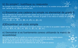 b) Es simple?. Justifique su respuesta
Se cumple que el Dígrafo es simple, ya que no tiene lazos y no existen arcos paralelos
que partan de un mismo vértice a otro.
c) Encontrar una cadena no simple no elemental de grado 5
En las cadenas no simples se pueden repetir los arcos durante el recorrido y que sea no
elemental, también nos permite repetir vértices. El grado 5 nos indica el número de arcos que
tendrá nuestra cadena.
T = [v4, 9, v1, 5, v3, 8, v4, 9, v1, 6, v5]
d)Encontrar un ciclo simple
El ciclo simple inicia y termina con el mismo vértice y en ella no se pueden repetir arcos.
C = [v6, 14, v5, 11, v4, 9, v1, 1, v2, 4, v6 ]
e) Demostrar si es fuertemente conexo utilizando la matriz de
accesibilidad
Para comprobar que un grafo es conexo podemos realizar los siguientes pasos:
1) Hallar la matriz de adyacencia y se eleva a la enésima potencia.
2) Se calcula la suma de las potencias de A hasta An.
3) Si todos sus elementos son distintos de cero, el grafo es conexo
 
