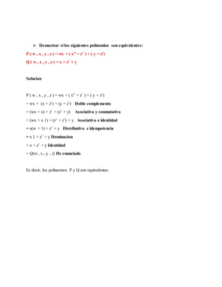  Demostrar si los siguientes polinomios son equivalentes:
P ( w , x , y , z ) = wx + ( x” + z’ ) + ( y + z’)
Q ( w , x , y , z ) = x + z’ + y
Solucion
P ( w , x , y , z ) = wx + ( x” + z’ ) + ( y + z’)
= wx + (x + z’) + (y + z’) Doble complemento
= (wx + x) + z’ + (z’ + y) Asociativa y conmutativa
= (wx + x 1) + (z’ + z’) + y Asociativa e identidad
= x(w + 1) + z’ + y Distributiva e idempotencia
= x 1 + z’ + y Dominacion
= x + z’ + y Identidad
= Q(w , x , y , z) De enunciado
Es decir, los polinomios P y Q son equivalentes.