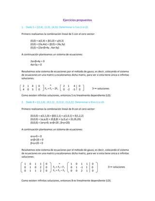 Ejercicios propuestos<br />Dado S = {(2,4) , (1,0) , (4,3)}. Determinar si S es LI o LD.<br />Primero realizamos la combinación lineal de S con el cero vector:<br />(0,0) = α(2,4) + β(1,0) + γ(4,3)<br />(0,0) = (2α,4α) + (β,0) + (4γ,3γ)<br />(0,0) = (2α+β+4γ ; 4α+3γ)<br />A continuación planteamos un sistema de ecuaciones:<br />2α+β+4γ = 0<br />4α+3γ = 0<br />Resolvemos este sistema de ecuaciones por el método de gauss; es decir, colocando el sistema         de ecuaciones en una matriz y escalonamos dicha matriz, para ver si esta tiene única o infinitas soluciones:<br />2     1       4      00    -2     -5      02     1     4        04     0     3        0                                              ≈<br />                                     F2 = F2 – 2F1                                                      Э ∞ soluciones<br />Como existen infinitas soluciones, entonces S es linealmente dependiente (LD).<br />Dado B = {(1,1,0) , (0,1,1) , (1,0,1) , (1,2,2)}. Determinar si B es LI o LD.<br />Primero realizamos la combinación lineal de B con el cero vector:<br />(0,0,0) = α(1,1,0) + β(0,1,1) + γ(1,0,1) + δ(1,2,2)<br />(0,0,0) = (α,α,0) + (0,β,β) + (γ,0,γ) + (δ,2δ,2δ)<br />(0,0,0) = (α+γ+δ; α+β+2δ ; β+γ+2δ)<br />A continuación planteamos un sistema de ecuaciones:<br />α+γ+δ = 0<br />α+β+2δ = 0<br />β+γ+2δ = 0<br />Resolvemos este sistema de ecuaciones por el método de gauss; es decir, colocando el sistema         de ecuaciones en una matriz y escalonamos dicha matriz, para ver si esta tiene única o infinitas <br />soluciones:<br />1      0      1      1       0             0      1     -1     1       0     0      0      2      1       01      0      1      1       00      1      0      2       0 0      1      1      2       0<br />                                                           ≈<br />                                                  F2 = F2 – F1                                                                     Э ∞ soluciones                                          <br />                                                  F3 = F3 – F2<br />Como existen infinitas soluciones, entonces B es linealmente dependiente (LD).<br />Dado C = {(1-x-x2 , 1+x+x2 , -1+x+x2)}. Determinar si C es LI o LD.<br />Primero realizamos la combinación lineal de C con el cero vector:<br />(0,0,0) = α(1-x-x2) + β(1+x+x2) + γ(-1+x+x2)<br />(0,0,0) = (α-αx-αx2) + (β+βx+βx2) + (-γ+γx+γx2)<br />(0,0,0) = (α+β-γ , -αx+βx+γx , -αx2+βx2+γx2)<br />A continuación planteamos un sistema de ecuaciones:<br />α+β-γ = 0<br />-α+β+γ = 0<br />-α+β+γ = 0<br />Colocamos las ecuaciones en una matriz; como es una matriz cuadrada, encontramos el determinante por el método de la estrella:<br /> 1        1       -1         0-1        1        1         0-1        1        1         0<br />|C| =                                                                      |C| = 0<br />Como el determinante de C es igual a cero, entonces existen infinitas soluciones; esto quiere decir que D es linealmente dependiente (LD).<br />Dado S = {(1,1,0) , (0,1,1) , (1.0.1)}. Determinar si S es LI o LD.<br />Primero realizamos la combinación lineal de S con el cero vector:<br />(0,0,0) = α(1,1,0) + β(0,1,1) + γ(1,0,1)<br />(0,0,0) = (α,α,0) + (0,β,β) + (γ,0,γ)<br />(0,0,0) = (α+γ ; α+β ; β+γ)<br />A continuación planteamos un sistema de ecuaciones:<br />α+γ = 0<br />α+β = 0<br />β+γ = 0<br />Colocamos las ecuaciones en una matriz; como es una matriz cuadrada, encontramos el determinante por el método de la estrella:<br />1     0     1        01     1     0        00     1     1        0<br /> <br />|A| =                                                                 |A| = 2<br />                                                                         Э ! solución <br />Como el determinante de A es diferente de cero , entonces existe única solución; esto quiere decir que S es linealmente independiente (LI).<br />Dado A = {(1,1,0) , (3,4,2)}. Determinar si A es LI o LD.<br />Primero realizamos la combinación lineal de A con el cero vector:<br />(0,0,0) = α(1,1,0) + β(3,4,2)<br />(0,0,0) = (α,α,0) + (3β,4β,2β)<br />(0,0,0) = (α+3β ; α+4β ; 2β)<br />A continuación planteamos un sistema de ecuaciones:<br />α+3β = 0<br />α+4β = 0<br />2β = 0 <br />Resolvemos este sistema de ecuaciones por el método de gauss; es decir, colocando el sistema         de ecuaciones en una matriz y escalonamos dicha matriz, para ver si esta tiene única o infinitas soluciones:<br />1      3        00      1        00      0        01      3        01      4        00     2         0<br />                                          ≈<br />                                   F2 = F2 –F1                                                                                Э ! solución <br />                                  F3 = F3 – 2F2<br />Como existe única solución (la trivial), entonces A es linealmente independiente (LI).<br />Dado D = {t2+1 , t-2 , t+3 }. Determinar si D es LI o LD.<br />Primero realizamos la combinación lineal de D con el cero vector:<br />(0,0,0) = α(t2+1) + β(t-2) + γ(t+3)<br />(0,0,0) = (αt2+α) + (βt-2β) + (γt+3γ)<br />(0,0,0) = (α-2β+3γ ; βt+γt ; αt2)<br />A continuación planteamos un sistema de ecuaciones:<br />α-2β+3γ = 0 <br />β+γ = 0<br />α = 0<br />Resolvemos este sistema de ecuaciones por el método de gauss; es decir, colocando el sistema         de ecuaciones en una matriz y escalonamos dicha matriz, para ver si esta tiene única o infinitas soluciones:<br />1     -2      3        00      1       1        00      0      -5       01     -2      3        00      1       1        00      2      -3       01     -2      3        00      1       1        01      0       0        0<br />                                                   ≈                                                                ≈    <br />                                           F3 = F3 – F1                                               F3 = F3 – 2F2<br /> Э ! solución. Como existe única solución (la trivial), entonces D es linealmente independiente (LI). <br />