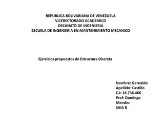 REPUBLICA BOLIVARIANA DE VENEZUELA
VICERECTORADO ACADEMICO
DECANATO DE INGENIERIA
ESCUELA DE INGENIERIA EN MANTENIMIENTO MECANICO
Ejercicios propuestos de Estructura Discreta
Nombre: Gernaldo
Apellido: Castillo
C.I: 18.736.466
Prof: Domingo
Mendez
SAIA B
 