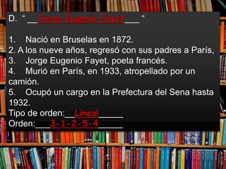 D. “ __Jorge Eugenio Fayet___ “

1. Nació en Bruselas en 1872.
2. A los nueve años, regresó con sus padres a París,
3. Jorge Eugenio Fayet, poeta francés.
4. Murió en París, en 1933, atropellado por un
camión.
5. Ocupó un cargo en la Prefectura del Sena hasta
1932.
Tipo de orden:__Lineal_____
Orden:___3-1-2-5-4_____
 