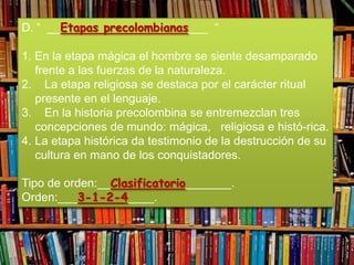 D. “ __Etapas precolombianas___ “

1. En la etapa mágica el hombre se siente desamparado
   frente a las fuerzas de la naturaleza.
2. La etapa religiosa se destaca por el carácter ritual
   presente en el lenguaje.
3. En la historia precolombina se entremezclan tres
   concepciones de mundo: mágica, religiosa e histó-rica.
4. La etapa histórica da testimonio de la destrucción de su
   cultura en mano de los conquistadores.

Tipo de orden:__Clasificatorio_______.
Orden:___3-1-2-4____.
 