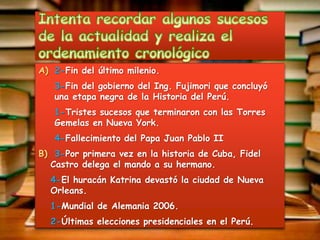 A) 2-Fin del último milenio.
   3-Fin del gobierno del Ing. Fujimori que concluyó
   una etapa negra de la Historia del Perú.
   1-Tristes sucesos que terminaron con las Torres
   Gemelas en Nueva York.
   4-Fallecimiento del Papa Juan Pablo II
B) 3-Por primera vez en la historia de Cuba, Fidel
  Castro delega el mando a su hermano.
  4-El huracán Katrina devastó la ciudad de Nueva
  Orleans.
  1-Mundial de Alemania 2006.
  2-Últimas elecciones presidenciales en el Perú.
 