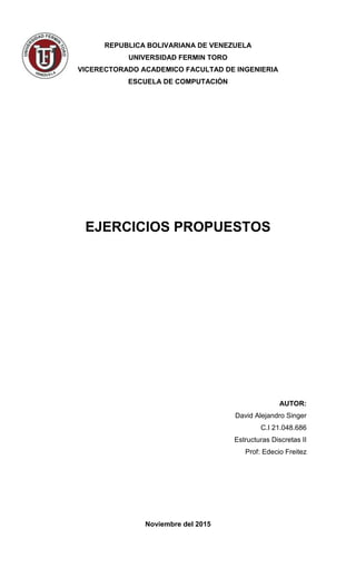 REPUBLICA BOLIVARIANA DE VENEZUELA
UNIVERSIDAD FERMIN TORO
VICERECTORADO ACADEMICO FACULTAD DE INGENIERIA
ESCUELA DE COMPUTACIÓN
EJERCICIOS PROPUESTOS
AUTOR:
David Alejandro Singer
C.I 21.048.686
Estructuras Discretas II
Prof: Edecio Freitez
Noviembre del 2015
 