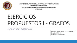 EJERCICIOS
PROPUESTOS I - GRAFOS
ESTRUCTURAS DISCRETAS II
Alumno: Simon Ochoa C.l. 23.904.994
Sección: SAIA – B
Profesor: Edecio Freitez
MINISTERIO DEL PODER POPULAR PARA LA EDUCACION SUPERIOR
UNIVERSIDAD FERMIN TORO
VICERECTORADO ACADEMICO FACULTAD DE INGENIERIA
CABUDARE
 