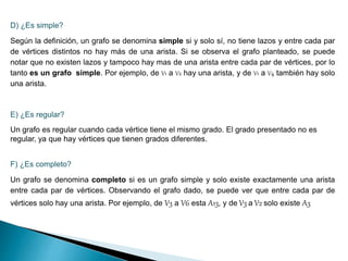 D) ¿Es simple?
Según la definición, un grafo se denomina simple si y solo sí, no tiene lazos y entre cada par
de vértices distintos no hay más de una arista. Si se observa el grafo planteado, se puede
notar que no existen lazos y tampoco hay mas de una arista entre cada par de vértices, por lo
tanto es un grafo simple. Por ejemplo, de V1 a V2 hay una arista, y de V1 a V4 también hay solo
una arista.
E) ¿Es regular?
Un grafo es regular cuando cada vértice tiene el mismo grado. El grado presentado no es
regular, ya que hay vértices que tienen grados diferentes.
F) ¿Es completo?
Un grafo se denomina completo si es un grafo simple y solo existe exactamente una arista
entre cada par de vértices. Observando el grafo dado, se puede ver que entre cada par de
vértices solo hay una arista. Por ejemplo, de V3 a V6 esta A13, y de V3 a V2 solo existe A3
 