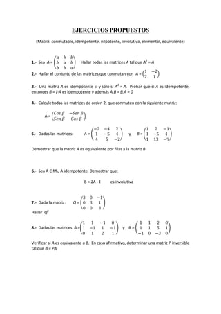 EJERCICIOS PROPUESTOS <br />(Matriz: conmutable, idempotente, nilpotente, involutiva, elemental, equivalente)<br />1.-  Sea  A = abbbabbba     Hallar todas las matrices A tal que A2 = A<br />2.-  Hallar el conjunto de las matrices que conmutan con  A = 1-221<br />3.-  Una matriz A es idempotente si y solo si A2 = A.  Probar que si A es idempotente, entonces B = I-A es idempotente y además A.B = B.A = 0<br />4.-  Calcule todas las matrices de orden 2, que conmuten con la siguiente matriz:<br />A = Cos β-Sen βSen βCos β <br />5.-  Dadas las matrices: A = -2-421-5445-2      y      B = 12-11-54113-9<br />Demostrar que la matriz A es equivalente por filas a la matriz B<br />6.-  Sea A Є Mn, A idempotente. Demostrar que:<br />B = 2A - I es involutiva<br />7.-  Dada la matriz:  Q = 30-1031003<br />Hallar  Qn<br />8.-  Dadas las matrices  A =11-101-11-10121    y    B = 11201151-10-30<br />Verificar si A es equivalente a B.  En caso afirmativo, determinar una matriz P inversible tal que B = PA<br />