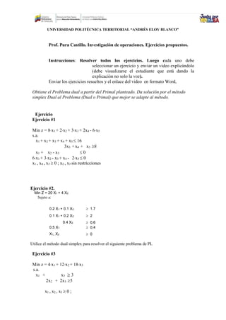 UNIVERSIDAD POLITÉCNICA TERRITORIAL “ANDRÉS ELOY BLANCO”
Prof. Pura Castillo. Investigación de operaciones. Ejercicios propuestos.
Instrucciones: Resolver todos los ejercicios. Luego cada uno debe
seleccionar un ejercicio y enviar un video explicándolo
(debe visualizarse el estudiante que está dando la
explicación no solo la voz).
Enviar los ejercicios resueltos y el enlace del video en formato Word,
Obtiene el Problema dual a partir del Primal planteado. Da solución por el método
simplex Dual al Problema (Dual o Primal) que mejor se adapte al método.
Ejercicio
Ejercicio #1
Min z = 8x1 + 2x2 + 3x3 + 2x4 - 6x5
s.a.
x1 + x2 + x3 + x4 + x5 16
3x3 + x4 + x5 8
x1 + x2 - x3 0
6x1 + 3x2 - x3 + x4 - 2x5 0
x1 , x4 , x5 0 ; x2 , x3 sin restricciones
Ejercicio #2.
Min Z = 20 X1 + 4 X2
Sujeto a:
0.2 X1 + 0.1 X2 1.7
0.1 X1 + 0.2 X2 2
0.4 X2 0.6
0.5 X1 0.4
X1, X2 0
Utilice el método dual simplex para resolver el siguiente problema de PL
Ejercicio #3
Min z = 4x1 + 12x2 + 18x3
s.a.
x1 + x3 3
2x2 + 2x3 5
x1 , x2 , x3 0 ;