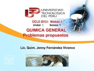 CICLO 2012-I Módulo: I
       Unidad: I    Semana: 1

  QUIMICA GENERAL
 Problemas propuestos

Lic. Quím. Jenny Fernández Vivanco
 