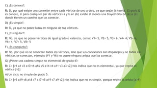 C) ¿Es conexo?:
R: Si, por qué existe una conexión entre cada vértice de uno a otro, ya que según la teoría, El grafo G
es conexo, si para cualquier par de vértices a y b en (G) existe al menos una trayectoria de (a) a (b)
donde tienen un camino que los conecte.
D) ¿Es simple?:
R: Si, ya que no posee lazos en ninguno de sus vértices.
E) ¿Es regular?:
R: No, ya que no posee vértices de igual grado o valencia, como: V1= 5, V2= 5, V3= 6, V4= 4, V5= 6,
V6= 4, V7= 5, V8= 5
F) ¿Es completo?:
R: No, por qué no se conectan todos los vértices, sino que sus conexiones son disparejas y no todos los
vértices se conectan, ejemplo (V1 y V6) no posee ninguna arista que los conecte.
G) ¿Posee una cadena simple no elemental de grado 6?:
R: C= [v1 a1 v2 a10 v6 a16 v5 a14 v4 a11 v3 a3 v2] Nos indica que no es elemental, ya que repite el
vértice [v2]
H) Un ciclo no simple de grado 5:
R: C= [v5 a19 v8 a18 v7 a17 v5 a19 v7 a9 v2] Nos indica que no es simple, porque repite la arista [a19]
 