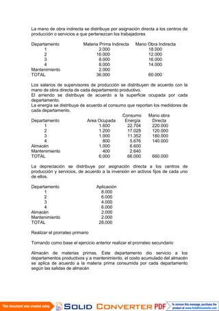 La mano de obra indirecta se distribuye por asignación directa a los centros de
producción o servicios a que pertenezcan los trabajadores

Departamento               Materia Prima Indirecta   Mano Obra Indirecta
      1                            2.000                  18.000
      2                          16.000                   12.000
      3                            8.000                  16.000
      4                            8.000                  14.000
Mantenimiento                      2.000
TOTAL                            36.000                    60.000

Los salarios de supervisores de producción se distribuyen de acuerdo con la
mano de obra directa de cada departamento productivo.
El arriendo se distribuye de acuerdo a la superficie ocupada por cada
departamento.
La energía se distribuye de acuerdo al consumo que reportan los medidores de
cada departamento.
                                             Consumo     Mano obra
Departamento                Area Ocupada      Energía      Directa
       1                          1.600        22.704      220.000
       2                          1.200        17.028      120.000
       3                          1.000        11.352      180.000
       4                            800         5.676      140.000
Almacén                           1.000         6.600
Mantenimiento                       400         2.640
TOTAL                             6.000        66.000      660.000

La depreciación se distribuye por asignación directa a los centros de
producción y servicios, de acuerdo a la inversión en activos fijos de cada uno
de ellos.

Departamento                     Aplicación
      1                            8.000
      2                            6.000
      3                            4.000
      4                            6.000
Almacén                            2.000
Mantenimiento                      2.000
TOTAL                             28.000

Realizar el prorrateo primario

Tomando como base el ejercicio anterior realizar el prorrateo secundario

Almacén de materias primas. Este departamento dio servicio a los
departamentos productivos y a mantenimiento, el costo acumulado del almacén
se aplica de acuerdo a la materia prima consumida por cada departamento
según las salidas de almacén
 