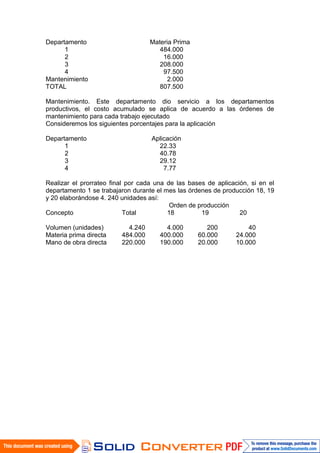 Departamento                       Materia Prima
      1                               484.000
      2                                16.000
      3                               208.000
      4                                97.500
Mantenimiento                            2.000
TOTAL                                 807.500

Mantenimiento. Este departamento dio servicio a los departamentos
productivos, el costo acumulado se aplica de acuerdo a las órdenes de
mantenimiento para cada trabajo ejecutado
Consideremos los siguientes porcentajes para la aplicación

Departamento                       Aplicación
      1                              22.33
      2                              40.78
      3                              29.12
      4                                7.77

Realizar el prorrateo final por cada una de las bases de aplicación, si en el
departamento 1 se trabajaron durante el mes las órdenes de producción 18, 19
y 20 elaborándose 4. 240 unidades así:
                                          Orden de producción
Concepto                   Total         18         19           20

Volumen (unidades)         4.240        4.000         200           40
Materia prima directa    484.000      400.000      60.000       24.000
Mano de obra directa     220.000      190.000      20.000       10.000
 