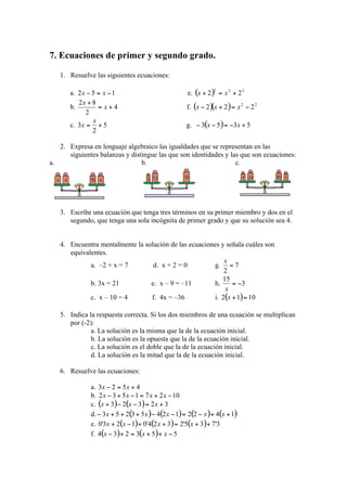 7. Ecuaciones de primer y segundo grado.

   1. Resuelve las siguientes ecuaciones:

       a.                                          e.
       b.                                         f.

       c.                                         g.


   2. Expresa en lenguaje algebraico las igualdades que se representan en las
      siguientes balanzas y distingue las que son identidades y las que son ecuaciones:
a.                              b.                                c.




   3. Escribe una ecuación que tenga tres términos en su primer miembro y dos en el
      segundo, que tenga una sola incógnita de primer grado y que su solución sea 4.


   4. Encuentra mentalmente la solución de las ecuaciones y señala cuáles son
      equivalentes.
              a. –2 + x = 7         d. x + 2 = 0          g.

              b. 3x = 21           e. x – 9 = –11         h.
              c. x – 10 = 4         f. 4x = –36           i.

   5. Indica la respuesta correcta. Si los dos miembros de una ecuación se multiplican
      por (-2):
              a. La solución es la misma que la de la ecuación inicial.
              b. La solución es la opuesta que la de la ecuación inicial.
              c. La solución es el doble que la de la ecuación inicial.
              d. La solución es la mitad que la de la ecuación inicial.

   6. Resuelve las ecuaciones:

              a.
              b.
              c.
              d.
              e.
              f.
 