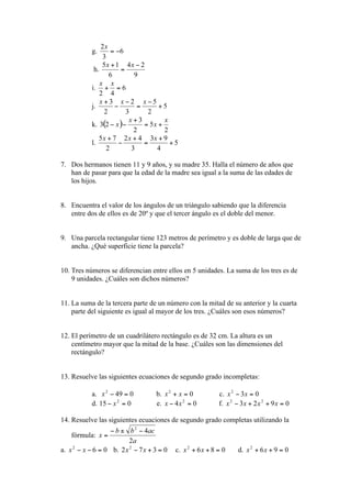 g.

            h.

           i.

           j.

           k.

           l.


7. Dos hermanos tienen 11 y 9 años, y su madre 35. Halla el número de años que
   han de pasar para que la edad de la madre sea igual a la suma de las edades de
   los hijos.


8. Encuentra el valor de los ángulos de un triángulo sabiendo que la diferencia
   entre dos de ellos es de 20º y que el tercer ángulo es el doble del menor.


9. Una parcela rectangular tiene 123 metros de perímetro y es doble de larga que de
   ancha. ¿Qué superficie tiene la parcela?


10. Tres números se diferencian entre ellos en 5 unidades. La suma de los tres es de
    9 unidades. ¿Cuáles son dichos números?


11. La suma de la tercera parte de un número con la mitad de su anterior y la cuarta
    parte del siguiente es igual al mayor de los tres. ¿Cuáles son esos números?


12. El perímetro de un cuadrilátero rectángulo es de 32 cm. La altura es un
    centímetro mayor que la mitad de la base. ¿Cuáles son las dimensiones del
    rectángulo?


13. Resuelve las siguientes ecuaciones de segundo grado incompletas:

           a.                     b.                    c.
           d.                     e.                    f.

14. Resuelve las siguientes ecuaciones de segundo grado completas utilizando la

     fórmula:

a.                b.                    c.                     d.
 