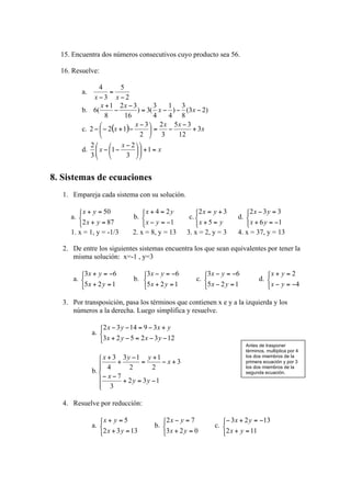 15. Encuentra dos números consecutivos cuyo producto sea 56.

  16. Resuelve:

           a.

           b.

           c.

           d.



8. Sistemas de ecuaciones
   1. Empareja cada sistema con su solución.


     a.                     b.                 c.                d.

     1. x = 1, y = -1/3    2. x = 8, y = 13    3. x = 2, y = 3   4. x = 37, y = 13

   2. De entre los siguientes sistemas encuentra los que sean equivalentes por tener la
      misma solución: x=-1 , y=3


      a.                    b.                      c.                      d.


   3. Por transposición, pasa los términos que contienen x e y a la izquierda y los
      números a la derecha. Luego simplifica y resuelve.


                a.
                                                                      Antes de trasponer
                                                                      términos, multiplica por 4
                                                                      los dos miembros de la
                                                                      primera ecuación y por 3
                                                                      los dos miembros de la
                b.                                                    segunda ecuación.




   4. Resuelve por reducción:


                a.                 b.                    c.
 