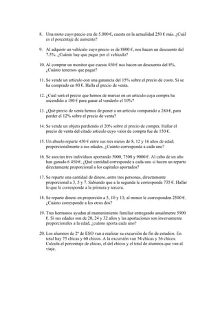 8. Una moto cuyo precio era de 5.000 €, cuesta en la actualidad 250 € más. ¿Cuál
   es el porcentaje de aumento?

9. Al adquirir un vehículo cuyo precio es de 8800 €, nos hacen un descuento del
   7.5%. ¿Cuánto hay que pagar por el vehículo?

10. Al comprar un monitor que cuesta 450 € nos hacen un descuento del 8%.
    ¿Cuánto tenemos que pagar?

11. Se vende un artículo con una ganancia del 15% sobre el precio de costo. Si se
    ha comprado en 80 €. Halla el precio de venta.

12. ¿Cuál será el precio que hemos de marcar en un artículo cuya compra ha
    ascendido a 180 € para ganar al venderlo el 10%?

13. ¿Qué precio de venta hemos de poner a un artículo comparado a 280 €, para
    perder el 12% sobre el precio de venta?

14. Se vende un objeto perdiendo el 20% sobre el precio de compra. Hallar el
    precio de venta del citado artículo cuyo valor de compra fue de 150 €.

15. Un abuelo reparte 450 € entre sus tres nietos de 8, 12 y 16 años de edad;
    proporcionalmente a sus edades. ¿Cuánto corresponde a cada uno?

16. Se asocian tres individuos aportando 5000, 7500 y 9000 €. Al cabo de un año
    han ganado 6 450 €. ¿Qué cantidad corresponde a cada uno si hacen un reparto
    directamente proporcional a los capitales aportados?

17. Se reparte una cantidad de dinero, entre tres personas, directamente
    proporcional a 3, 5 y 7. Sabiendo que a la segunda le corresponde 735 €. Hallar
    lo que le corresponde a la primera y tercera.

18. Se reparte dinero en proporción a 5, 10 y 13; al menor le corresponden 2500 €.
    ¿Cuánto corresponde a los otros dos?

19. Tres hermanos ayudan al mantenimiento familiar entregando anualmente 5900
    €. Si sus edades son de 20, 24 y 32 años y las aportaciones son inversamente
    proporcionales a la edad, ¿cuánto aporta cada uno?

20. Los alumnos de 2º de ESO van a realizar su excursión de fin de estudios. En
    total hay 75 chicas y 60 chicos. A la excursión van 54 chicas y 36 chicos.
    Calcula el porcentaje de chicas, el del chicos y el total de alumnos que van al
    viaje.
 