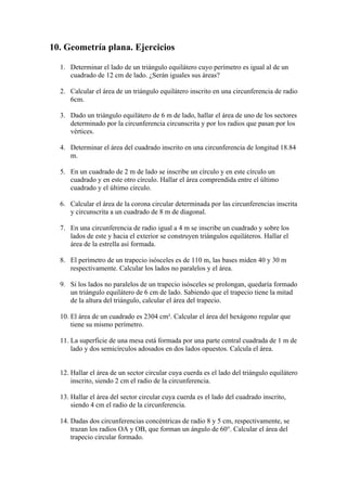10. Geometría plana. Ejercicios

  1. Determinar el lado de un triángulo equilátero cuyo perímetro es igual al de un
     cuadrado de 12 cm de lado. ¿Serán iguales sus áreas?

  2. Calcular el área de un triángulo equilátero inscrito en una circunferencia de radio
     6cm.

  3. Dado un triángulo equilátero de 6 m de lado, hallar el área de uno de los sectores
     determinado por la circunferencia circunscrita y por los radios que pasan por los
     vértices.

  4. Determinar el área del cuadrado inscrito en una circunferencia de longitud 18.84
     m.

  5. En un cuadrado de 2 m de lado se inscribe un círculo y en este círculo un
     cuadrado y en este otro círculo. Hallar el área comprendida entre el último
     cuadrado y el último círculo.

  6. Calcular el área de la corona circular determinada por las circunferencias inscrita
     y circunscrita a un cuadrado de 8 m de diagonal.

  7. En una circunferencia de radio igual a 4 m se inscribe un cuadrado y sobre los
     lados de este y hacia el exterior se construyen triángulos equiláteros. Hallar el
     área de la estrella así formada.

  8. El perímetro de un trapecio isósceles es de 110 m, las bases miden 40 y 30 m
     respectivamente. Calcular los lados no paralelos y el área.

  9. Si los lados no paralelos de un trapecio isósceles se prolongan, quedaría formado
     un triángulo equilátero de 6 cm de lado. Sabiendo que el trapecio tiene la mitad
     de la altura del triángulo, calcular el área del trapecio.

  10. El área de un cuadrado es 2304 cm². Calcular el área del hexágono regular que
      tiene su mismo perímetro.

  11. La superficie de una mesa está formada por una parte central cuadrada de 1 m de
      lado y dos semicírculos adosados en dos lados opuestos. Calcula el área.


  12. Hallar el área de un sector circular cuya cuerda es el lado del triángulo equilátero
      inscrito, siendo 2 cm el radio de la circunferencia.

  13. Hallar el área del sector circular cuya cuerda es el lado del cuadrado inscrito,
      siendo 4 cm el radio de la circunferencia.

  14. Dadas dos circunferencias concéntricas de radio 8 y 5 cm, respectivamente, se
      trazan los radios OA y OB, que forman un ángulo de 60°. Calcular el área del
      trapecio circular formado.
 