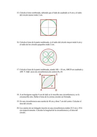 15. Calcula el área sombreada, sabiendo que el lado de cuadrado es 8 cm y el radio
    del círculo menor mide 2 cm.




16. Calcula el área de la parte sombreada, si el radio del círculo mayor mide 6 cm y
    el radio de los círculos pequeños mide 2 cm.




17. Calcula el área de la parte sombreada, siendo AB = 10 cm, ABCD un cuadrado y
    APC Y AQC arcos de circunferencia de centros B y D.




18. A un hexágono regular 4 cm de lado se le inscribe una circunferencia y se le
    circunscribe otra. Hallar el área de la corona circular así formada.

19. En una circunferencia una cuerda de 48 cm y dista 7 cm del centro. Calcular el
    área del círculo.

20. Los catetos de un triángulo inscrito en una circunferencia miden 22.2 cm y 29.6
    cm respectivamente. Calcular la longitud de la circunferencia y el área del
    círculo.
 