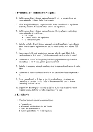 11. Problemas del teorema de Pitágoras

  1. La hipotenusa de un triángulo rectángulo mide 30 cm y la proyección de un
     cateto sobre ella 10.8 cm. Hallar el otro cateto.

  2. En un triángulo rectángulo, las proyecciones de los catetos sobre la hipotenusa
     miden 4 y 9 metros. Calcular la altura relativa a la hipotenusa.

  3. La hipotenusa de un triángulo rectángulo mide 405.6 m y la proyección de un
     cateto sobre ella 60 m. Calcular:
         a. Los catetos.
         b. La altura relativa a la hipotenusa.
         c. El área del triángulo.

  4. Calcular los lados de un triángulo rectángulo sabiendo que la proyección de uno
     de los catetos sobre la hipotenusa es 6 cm y la altura relativa de la misma
     cm.

  5. Una escalera de 10 m de longitud está apoyada sobre la pared. El pie de la
     escalera dista 6 m de la pared. ¿Qué altura alcanza la escalera sobre la pared?

  6. Determinar el lado de un triángulo equilátero cuyo perímetro es igual al de un
     cuadrado de 12 cm de lado. ¿Serán iguales sus áreas?

  7. Calcular el área de un triángulo equilátero inscrito en una circunferencia de radio
     6 cm.

  8. Determinar el área del cuadrado inscrito en una circunferencia de longitud 18.84
     m.

  9. En un cuadrado de 2 m de lado se inscribe un círculo y en este círculo un
     cuadrado y en este otro círculo. Hallar el área comprendida entre el último
     cuadrado y el último círculo.

  10. El perímetro de un trapecio isósceles es de 110 m, las bases miden 40 y 30 m
      respectivamente. Calcular los lados no paralelos y el área.

12. Estadística

   1. Clasifica las siguientes variables estadísticas:

      a. Color del pelo.
      b. Número de teléfonos móviles por familia.
      c. Marca del teléfono móvil.
      d. Tiempo que se habla por el móvil por día.
 