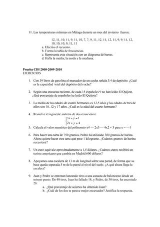 11. Las temperaturas mínimas en Málaga durante un mes del invierno fueron:

                     12, 11, 10, 11, 9, 11, 10, 7, 7, 9, 11, 12, 11, 12, 11, 9, 9, 11, 12,
                     10, 10, 10, 9, 11, 11
             a. Efectúa el recuento.
             b. Forma la tabla de frecuencias.
             c. Representa esta situación con un diagrama de barras.
             d. Halla la media, la moda y la mediana.


Prueba CDI 2008-2009-2010
EJERCICIOS

   1. Con 39 litros de gasolina el marcador de un coche señala 3/4 de depósito. ¿Cuál
      es la capacidad total del depósito del coche?

   2. Según una encuesta reciente, de cada 15 españoles 9 no han leído El Quijote.
      ¿Qué porcentaje de españoles ha leído El Quijote?

   3. La media de las edades de cuatro hermanos es 12,5 años y las edades de tres de
      ellos son 10, 12 y 17 años. ¿Cuál es la edad del cuarto hermano?

   4. Resuelve el siguiente sistema de dos ecuaciones:



   5. Calcula el valor numérico del polinomio x4 — 2x3 — 4x2 + 3 para x = —1

   6. Para hacer una tarta de 750 gramos, Pedro ha utilizado 300 gramos de harina.
      Ahora quiere hacer otra tarta que pese 1 kilogramo. ¿Cuántos gramos de harina
      necesitará?

   7. Un euro equivale aproximadamente a 1,5 dólares. ¿Cuántos euros recibirá un
      turista americano que cambia en Madrid 600 dólares?

   8. Apoyamos una escalera de 13 m de longitud sobre una pared, de forma que su
      base queda separada 5 m de la pared al nivel del suelo. ¿A qué altura llega la
      escalera?

   9. Juan y Pedro se entrenan lanzando tiros a una canasta de baloncesto desde un
      mismo punto. De 40 tiros, Juan ha fallado 18, y Pedro, de 50 tiros, ha encestado
      28.
             a. ¿Qué porcentaje de aciertos ha obtenido Juan?
             b. ¿Cuál de los dos te parece mejor encestador? Justifica la respuesta.
 