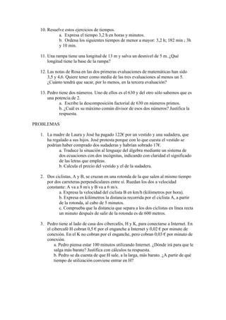 10. Resuelve estos ejercicios de tiempos.
            a. Expresa el tiempo 3,2 h en horas y minutos.
            b. Ordena los siguientes tiempos de menor a mayor: 3,2 h; 182 min ; 3h
            y 10 min.

  11. Una rampa tiene una longitud de 13 m y salva un desnivel de 5 m. ¿Qué
      longitud tiene la base de la rampa?

  12. Las notas de Rosa en las dos primeras evaluaciones de matemáticas han sido
      3,5 y 4,6. Quiere tener como media de las tres evaluaciones al menos un 5.
      ¿Cuánto tendrá que sacar, por lo menos, en la tercera evaluación?

  13. Pedro tiene dos números. Uno de ellos es el 630 y del otro sólo sabemos que es
      una potencia de 2.
            a. Escribe la descomposición factorial de 630 en números primos.
            b. ¿Cuál es su máximo común divisor de esos dos números? Justifica la
            respuesta.

PROBLEMAS

  1. La madre de Laura y José ha pagado 122€ por un vestido y una sudadera, que
     ha regalado a sus hijos. José protesta porque con lo que cuesta el vestido se
     podrían haber comprado dos sudaderas y habrían sobrado 17€.
           a. Traduce la situación al lenguaje del álgebra mediante un sistema de
           dos ecuaciones con dos incógnitas, indicando con claridad el significado
           de las letras que empleas.
           b. Calcula el precio del vestido y el de la sudadera.

  2. Dos ciclistas, A y B, se cruzan en una rotonda de la que salen al mismo tiempo
     por dos carreteras perpendiculares entre sí. Ruedan los dos a velocidad
     constante: A va a 8 m/s y B va a 6 m/s.
           a. Expresa la velocidad del ciclista B en km/h (kilómetros por hora).
           b. Expresa en kilómetros la distancia recorrida por el ciclista A, a partir
           de la rotonda, al cabo de 5 minutos.
           c. Comprueba que la distancia que separa a los dos ciclistas en línea recta
           un minuto después de salir de la rotonda es de 600 metros.

  3. Pedro tiene al lado de casa dos cibercafés, H y K, para conectarse a Internet. En
     el cibercafé H cobran 0,5 € por el enganche a Internet y 0,02 € por minuto de
     conexión. En el K no cobran por el enganche, pero cobran 0,03 € por minuto de
     conexión.
         a. Pedro piensa estar 100 minutos utilizando Internet. ¿Dónde irá para que le
         salga más barato? Justifica con cálculos tu respuesta.
         b. Pedro se da cuenta de que H sale, a la larga, más barato. ¿A partir de qué
         tiempo de utilización conviene entrar en H?
 