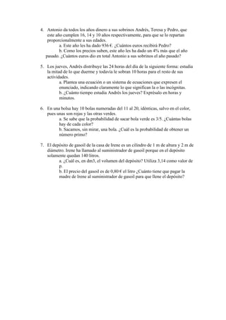 4. Antonio da todos los años dinero a sus sobrinos Andrés, Teresa y Pedro, que
    este año cumplen 16, 14 y 10 años respectivamente, para que se lo repartan
    proporcionalmente a sus edades.
           a. Este año les ha dado 936 €. ¿Cuántos euros recibirá Pedro?
           b. Como los precios suben, este año les ha dado un 4% más que el año
   pasado. ¿Cuántos euros dio en total Antonio a sus sobrinos el año pasado?

5. Los jueves, Andrés distribuye las 24 horas del día de la siguiente forma: estudia
   la mitad de lo que duerme y todavía le sobran 10 horas para el resto de sus
   actividades.
          a. Plantea una ecuación o un sistema de ecuaciones que expresen el
          enunciado, indicando claramente lo que significan la o las incógnitas.
          b. ¿Cuánto tiempo estudia Andrés los jueves? Exprésalo en horas y
          minutos.

6. En una bolsa hay 10 bolas numeradas del 11 al 20, idénticas, salvo en el color,
   pues unas son rojas y las otras verdes.
         a. Se sabe que la probabilidad de sacar bola verde es 3/5. ¿Cuántas bolas
         hay de cada color?
         b. Sacamos, sin mirar, una bola. ¿Cuál es la probabilidad de obtener un
         número primo?

7. El depósito de gasoil de la casa de Irene es un cilindro de 1 m de altura y 2 m de
   diámetro. Irene ha llamado al suministrador de gasoil porque en el depósito
   solamente quedan 140 litros.
         a. ¿Cuál es, en dm3, el volumen del depósito? Utiliza 3,14 como valor de
         p.
         b. El precio del gasoil es de 0,80 € el litro ¿Cuánto tiene que pagar la
         madre de Irene al suministrador de gasoil para que llene el depósito?
 