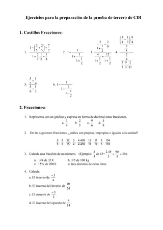 Ejercicios para la preparación de la prueba de tercero de CDI


1. Castillos Fracciones:



  1.                               2.                       3.            4.




  5.                      6.




2. Fracciones:

  1. Representa con un gráfico y expresa en forma de decimal estas fracciones.
                                   a.         b.       c.         d.


  2. De las siguientes fracciones, ¿cuáles son propias, impropias o iguales a la unidad?




  3. Calcula una fracción de un número. (Ejemplo:                de 45=        )
          a. 3/4 de 32 €                b. 3/5 de 100 kg
          c. 15% de 200 €               d. tres decimos de ocho litros

  4. Calcula:
       a. El inverso de

       b. El inverso del inverso de

       c. El opuesto de        .

       d..El inverso del opuesto de       .
 
