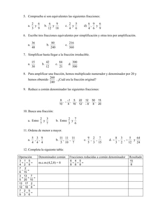 5. Comprueba si son equivalentes las siguientes fracciones:

      a.    y       b.      y            c.        y    d)   ,      y


   6. Escribe tres fracciones equivalentes por simplificación y otras tres por amplificación.

      a.               b.                c.


   7. Simplificar hasta llegar a la fracción irreducible.

      a.          b.            c.            d.


   8. Para amplificar una fracción, hemos multiplicado numerador y denominador por 20 y
      hemos obtenido            . ¿Cuál era la fracción original?


   9. Reduce a común denominador las siguientes fracciones:




   10. Busca una fracción:

      a. Entre     y            b. Entre           y


   11. Ordena de menor a mayor.

      a.    , ,                 b.   ,         ,        c.   ,      ,     d.     ,   ,      y


   12. Completa la siguiente tabla:

Operación       Denominador común             Fracciones reducidas a común denominador   Resultado
                m.c.m.(4,2,8) = 8
 
