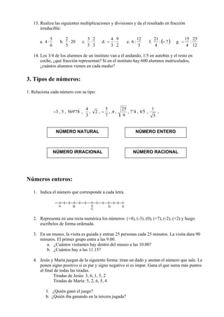 13. Realiza las siguientes multiplicaciones y divisiones y da el resultado en fracción
       irreducible:

       a.          b.          c.           d.            e.            f.         g.


   14. Los 3/4 de los alumnos de un instituto van a él andando, 1/5 en autobús y el resto en
       coche, ¿qué fracción representan? Si en el instituto hay 600 alumnos matriculados,
       ¿cuántos alumnos vienen en cada medio?

3. Tipos de números:

1. Relaciona cada número con su tipo:



               −3 , 5 ,        ,    ,   ,        ,   ,    , 7’4 ,   ,        ,



                 NÚMERO NATURAL                                NÚMERO ENTERO



               NÚMERO IRRACIONAL                               NÚMERO RACIONAL




Números enteros:

   1. Indica el número que corresponde a cada letra.




   2. Representa en una recta numérica los números: (+4), (-3), (0), (+7), (-2), (+2) y luego
      escríbelos de forma ordenada.

   3. En un museo, la visita es guiada y entran 25 personas cada 25 minutos. La visita dura 90
      minutos. El primer grupo entra a las 9.00.
         a. ¿Cuántos visitantes hay dentro del museo a las 10.00?
         b. ¿Cuántos hay a las 11.15?

   4. Jesús y María juegan de la siguiente forma: tiran un dado y anotan el número que sale. Le
      ponen signo positivo si es par y signo negativo si es impar. Gana el que suma más puntos
      al final de todas las tiradas.
              Tiradas de Jesús: 3, 6, 1, 5, 2
              Tiradas de María: 5, 2, 6, 5, 4

            1. ¿Quién ganó el juego?
            b. ¿Quién iba ganando en la tercera jugada?
 