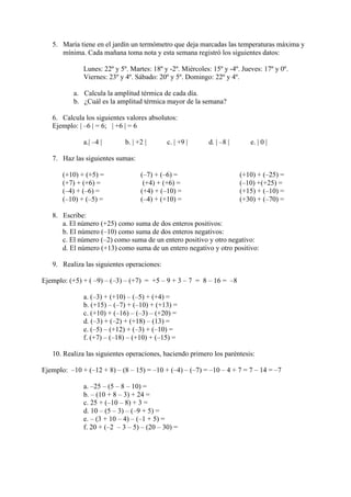 5. María tiene en el jardín un termómetro que deja marcadas las temperaturas máxima y
      mínima. Cada mañana toma nota y esta semana registró los siguientes datos:

              Lunes: 22º y 5º. Martes: 18º y -2º. Miércoles: 15º y -4º. Jueves: 17º y 0º.
              Viernes: 23º y 4º. Sábado: 20º y 5º. Domingo: 22º y 4º.

           a. Calcula la amplitud térmica de cada día.
           b. ¿Cuál es la amplitud térmica mayor de la semana?

   6. Calcula los siguientes valores absolutos:
   Ejemplo: | –6 | = 6; | +6 | = 6

              a.| –4 |       b. | +2 |      c. | +9 |      d. | –8 |       e. | 0 |

   7. Haz las siguientes sumas:

       (+10) + (+5) =              (–7) + (–6) =                       (+10) + (–25) =
       (+7) + (+6) =                (+4) + (+6) =                      (–10) +(+25) =
       (–4) + (–6) =               (+4) + (–10) =                      (+15) + (–10) =
       (–10) + (–5) =              (–4) + (+10) =                      (+30) + (–70) =

   8. Escribe:
      a. El número (+25) como suma de dos enteros positivos:
      b. El número (–10) como suma de dos enteros negativos:
      c. El número (–2) como suma de un entero positivo y otro negativo:
      d. El número (+13) como suma de un entero negativo y otro positivo:

   9. Realiza las siguientes operaciones:

Ejemplo: (+5) + ( –9) – (–3) – (+7) = +5 – 9 + 3 – 7 = 8 – 16 = –8

              a. (–3) + (+10) – (–5) + (+4) =
              b. (+15) – (–7) + (–10) + (+13) =
              c. (+10) + (–16) – (–3) – (+20) =
              d. (–3) + (–2) + (+18) – (13) =
              e. (–5) – (+12) + (–3) + (–10) =
              f. (+7) – (–18) – (+10) + (–15) =

   10. Realiza las siguientes operaciones, haciendo primero los paréntesis:

Ejemplo: –10 + (–12 + 8) – (8 – 15) = –10 + (–4) – (–7) = –10 – 4 + 7 = 7 – 14 = –7

              a. –25 – (5 – 8 – 10) =
              b. – (10 + 8 – 3) + 24 =
              c. 25 + (–10 – 8) + 3 =
              d. 10 – (5 – 3) – (–9 + 5) =
              e. – (3 + 10 – 4) – (–1 + 5) =
              f. 20 + (–2 – 3 – 5) – (20 – 30) =
 