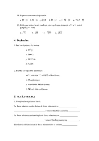 18. Expresa como una sola potencia:

       a. 23 · 25   b. 38 : 36     c. (23)2   d. 25 · 35   e. 5 · 52 · 53   c. 78 : 7 · 73

   19. Halla, por tanteo, la raíz cuadrada entera y el resto. (ejemplo         , resto 4
       porque 32+4 =13)

       a.             b.                c.            d.


4. Decimales:
1. Lee los siguientes decimales:

               a. 45,73:

               b. 0,0082:

               c. 9,053746:

               d. 0,023:


2. Escribe los siguientes decimales:

               a.435 unidades 123 mil 807 millonésimas:

               b. 37 centésimas:

               c. 57 unidades 489 milésimas:

               d. 740 mil 8 diezmilésimas:


5. m.c.d. y m.c.m.:
1. Completa las siguientes frases:

Se llama máximo común divisor de dos o más números __________________

_______________________________ y se escribe abreviadamente ___________.

Se llama mínimo común múltiplo de dos o más números __________________

______________________________ y se escribe abreviadamente ____________.

El máximo común divisor de dos o más números se obtiene _______________
 