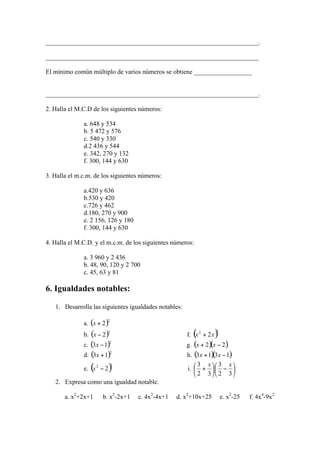 __________________________________________________________________.

__________________________________________________________________

El mínimo común múltiplo de varios números se obtiene __________________


__________________________________________________________________.

2. Halla el M.C.D de los siguientes números:

              a. 648 y 534
              b. 5 472 y 576
              c. 540 y 330
              d.2 436 y 544
              e. 342, 270 y 132
              f. 300, 144 y 630

3. Halla el m.c.m. de los siguientes números:

              a.420 y 636
              b.530 y 420
              c.726 y 462
              d.180, 270 y 900
              e. 2 156, 126 y 180
              f. 300, 144 y 630

4. Halla el M.C.D. y el m.c.m. de los siguientes números:

              a. 3 960 y 2 436
              b. 48, 90, 120 y 2 700
              c. 45, 63 y 81

6. Igualdades notables:

   1. Desarrolla las siguientes igualdades notables:

              a.
              b.                                       f.
              c.                                       g.
              d.                                       h.

              e.                                       i.

   2. Expresa como una igualdad notable.

       a. x2+2x+1     b. x2-2x+1    c. 4x2-4x+1   d. x2+10x+25   e. x2-25   f. 4x4-9x2
 