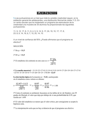 EJERCICIOS
1.-Las puntuaciones en un test que mide la variable creatividad siguen, en la
población general de adolescentes, una distribución Normal de media 11,5. En
un centro escolar que ha implantado un programa de estimulación de la
creatividad una muestra de 30 alumnos ha proporcionado las siguientes
puntuaciones:

11, 9, 12, 17, 8, 11, 9, 4, 5, 9, 14, 9, 17, 24, 19, 10, 17, 17, 8,
23, 8, 6, 14, 16, 6, 7, 15, 20, 14, 15.


A un nivel de confianza del 95% ¿Puede afirmarse que el programa es
efectivo?

SOLUCIÓN

1º Ho   = 11,5

2º H1   > 11,5


3º El estadístico de contraste en este caso es: t=




4º La media muestral = 11+9+12+17+8+11+9+4+5+9+14+9+17+24+19+10+17+17+8
+23+8+ 6+14+16+6+7+15+20+14+15= 374/30= 12.47

La desviación típica de la muestra es = 5.22, sustituyendo
en el estadístico estos valores se obtiene:


t=                    = t=           = t=            = t= 1.00

5º Como el contraste es unilateral, buscamos en las tablas de la t de Student, con 29
grados de libertad, el valor que deja por debajo de sí una probabilidad de 0.95, que
resulta ser 1.699

6º El valor del estadístico es menor que el valor crítico, por consiguiente se acepta la
hipótesis nula.

7º La interpretación sería que no hay evidencia de que el programa sea efectivo.
 