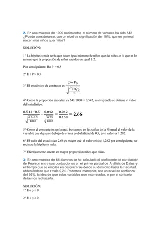 2- En una muestra de 1000 nacimientos el número de varones ha sido 542
¿Puede considerarse, con un nivel de significación del 10%, que en general
nacen más niños que niñas?

SOLUCIÓN:

1º La hipótesis nula sería que nacen igual número de niños que de niñas, o lo que es lo
mismo que la proporción de niños nacidos es igual 1/2.

Por consiguiente: Ho P = 0,5

2º H1 P > 0,5


3º El estadístico de contraste es:



4º Como la proporción muestral es 542/1000 = 0,542, sustituyendo se obtiene el valor
del estadístico:


              =          =           = 2.66

5º Como el contraste es unilateral, buscamos en las tablas de la Normal el valor de la
variable que deja por debajo de sí una probabilidad de 0,9, este valor es 1,282.

6º El valor del estadístico 2,66 es mayor que el valor crítico 1,282 por consiguiente, se
rechaza la hipótesis nula.

7º Efectivamente, nacen en mayor proporción niños que niñas.

3- En una muestra de 66 alumnos se ha calculado el coeficiente de correlación
de Pearson entre sus puntuaciones en el primer parcial de Análisis de Datos y
el tiempo que se emplea en desplazarse desde su domicilio hasta la Facultad,
obteniéndose que r vale 0,24. Podemos mantener, con un nivel de confianza
del 95%, la idea de que estas variables son incorreladas, o por el contrario
debemos rechazarla.

SOLUCIÓN:
1º Ho = 0

2º H1     0
 