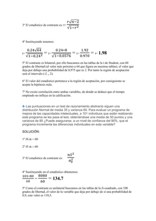 3º El estadístico de contraste es: t=




4º Sustituyendo tenemos:


t=                = t=                  = t=           = t= 1.98
5º El contraste es bilateral, por ello buscamos en las tablas de la t de Student, con 60
grados de libertad (el valor más próximo a 64 que figura en nuestras tablas), el valor que
deja por debajo una probabilidad de 0,975 que es 2. Por tanto la región de aceptación
será el intervalo (-2 ,, 2).

6º El valor del estadístico pertenece a la región de aceptación, por consiguiente se
acepta la hipótesis nula.

7º No existe correlación entre ambas variables, de donde se deduce que el tiempo
empleado no influye en la calificación.


4- Las puntuaciones en un test de razonamiento abstracto siguen una
distribución Normal de media 35 y varianza 60. Para evaluar un programa de
mejora de las capacidades intelectuales, a 101 individuos que están realizando
este programa se les pasa el test, obteniéndose una media de 50 puntos y una
varianza de 80 ¿Puede asegurarse, a un nivel de confianza del 90%, que el
programa incrementa las diferencias individuales en esta variable?

SOLUCIÓN:

1º H0 s2 60

2º H1 s2 60


3º El estadístico de contraste es:



4º Sustituyendo en el estadístico obtenemos:

          =           = 134.7
5º Como el contraste es unilateral buscamos en las tablas de la Ji-cuadrado, con 100
grados de libertad, el valor de la variable que deja por debajo de sí una probabilidad de
0,9, este valor es 118,5.
 